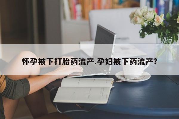 哪里有打胎药购买怀孕被下打胎药流产.孕妇被下药流产？