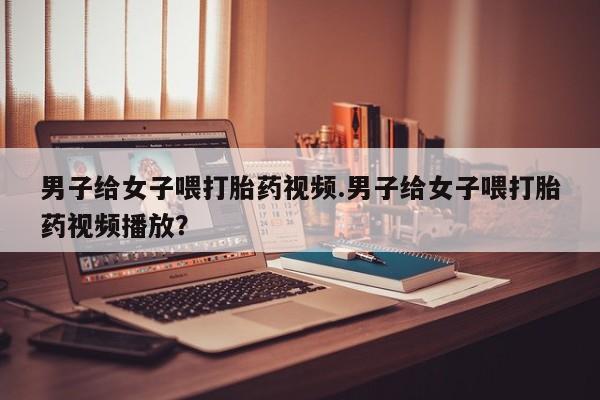 哪里有打胎药购买男子给女子喂打胎药视频.男子给女子喂打胎药视频播放？