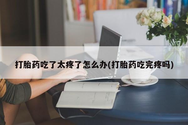 哪里有打胎药购买打胎药吃了太疼了怎么办(打胎药吃完疼吗)