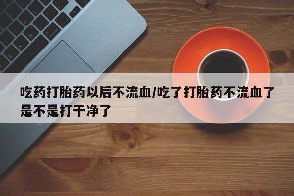 哪里有打胎药购买吃药打胎药以后不流血/吃了打胎药不流血了是不是打干净了