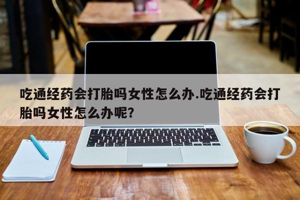 哪里有打胎药购买吃通经药会打胎吗女性怎么办.吃通经药会打胎吗女性怎么办呢？