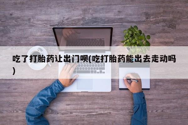 哪里有打胎药购买吃了打胎药让出门呗(吃打胎药能出去走动吗)
