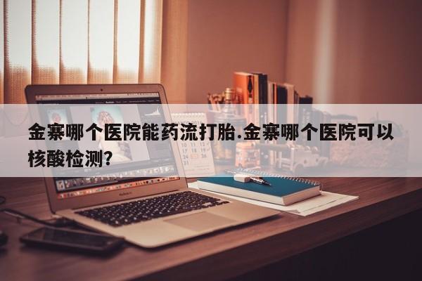 哪里有打胎药购买金寨哪个医院能药流打胎.金寨哪个医院可以核酸检测？