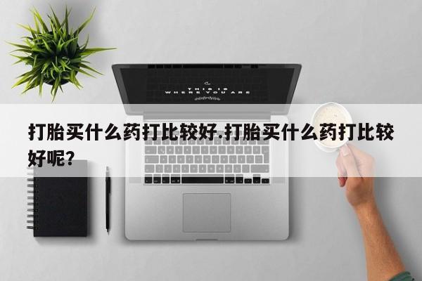 哪里有打胎药购买打胎买什么药打比较好.打胎买什么药打比较好呢？