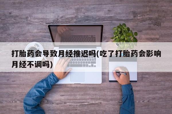 哪里有打胎药购买打胎药会导致月经推迟吗(吃了打胎药会影响月经不调吗)