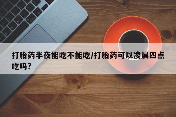 哪里有打胎药购买打胎药半夜能吃不能吃/打胎药可以凌晨四点吃吗?