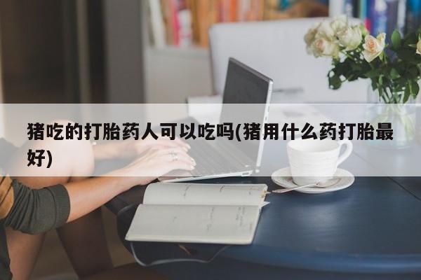 哪里有打胎药购买猪吃的打胎药人可以吃吗(猪用什么药打胎最好)