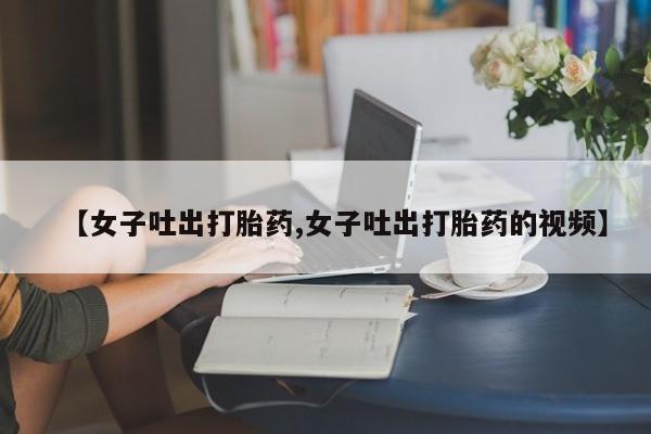 哪里有打胎药购买【女子吐出打胎药,女子吐出打胎药的视频】
