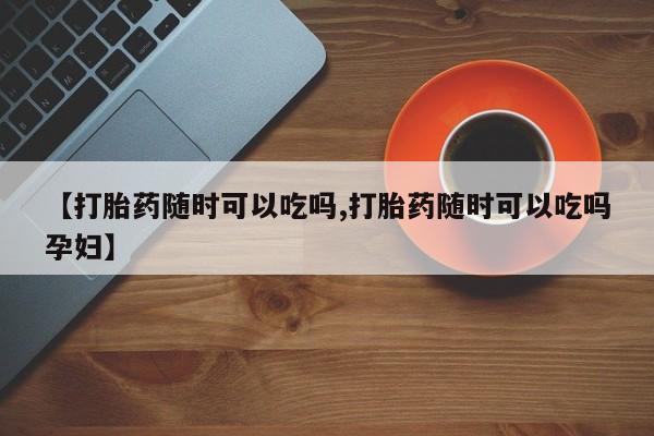 哪里有打胎药购买【打胎药随时可以吃吗,打胎药随时可以吃吗孕妇】