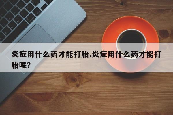 哪里有打胎药购买炎症用什么药才能打胎.炎症用什么药才能打胎呢？