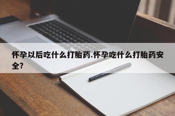 哪里有打胎药购买怀孕以后吃什么打胎药.怀孕吃什么打胎药安全？