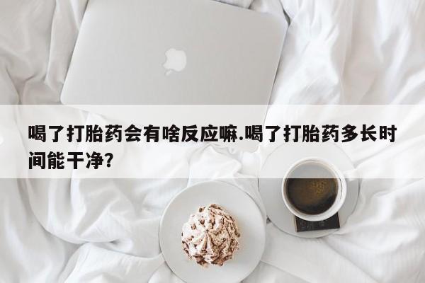 哪里有打胎药购买喝了打胎药会有啥反应嘛.喝了打胎药多长时间能干净？