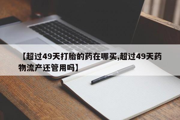 哪里有打胎药购买【超过49天打胎的药在哪买,超过49天药物流产还管用吗】