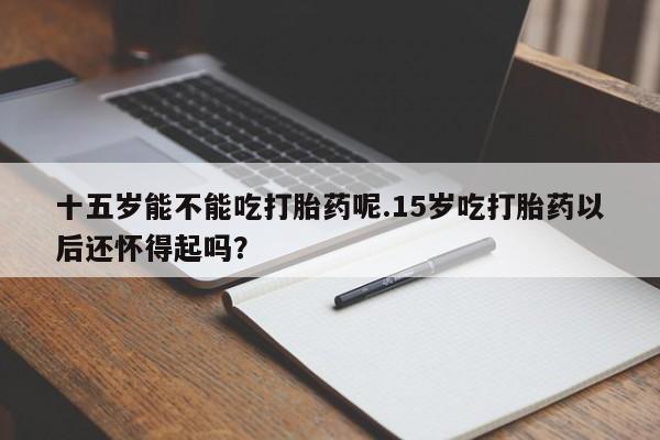 哪里有打胎药购买十五岁能不能吃打胎药呢.15岁吃打胎药以后还怀得起吗？