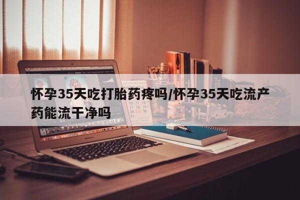 哪里有打胎药购买怀孕35天吃打胎药疼吗/怀孕35天吃流产药能流干净吗