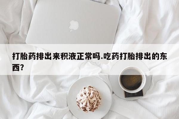 哪里有打胎药购买打胎药排出来积液正常吗.吃药打胎排出的东西？