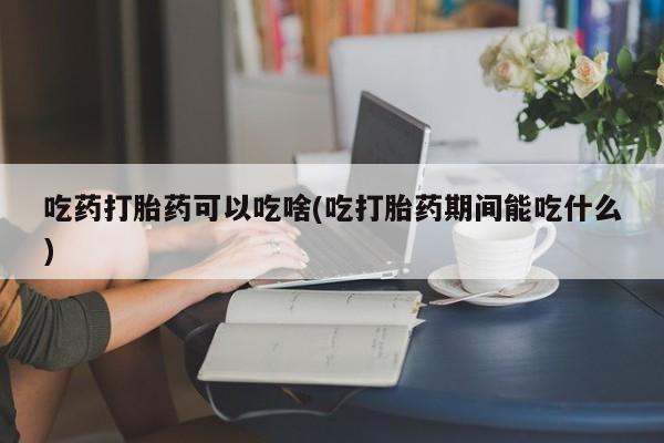 哪里有打胎药购买吃药打胎药可以吃啥(吃打胎药期间能吃什么)