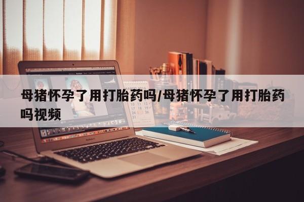 哪里有打胎药购买母猪怀孕了用打胎药吗/母猪怀孕了用打胎药吗视频
