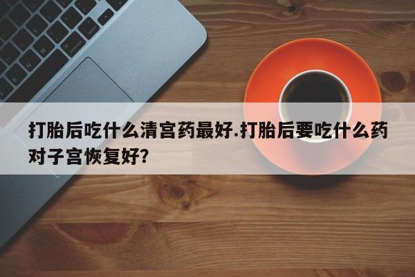 哪里有打胎药购买打胎后吃什么清宫药最好.打胎后要吃什么药对子宫恢复好？