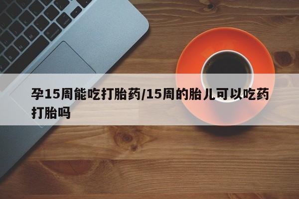 哪里有打胎药购买孕15周能吃打胎药/15周的胎儿可以吃药打胎吗