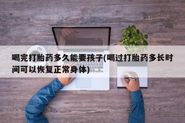 哪里有打胎药购买喝完打胎药多久能要孩子(喝过打胎药多长时间可以恢复正常身体)