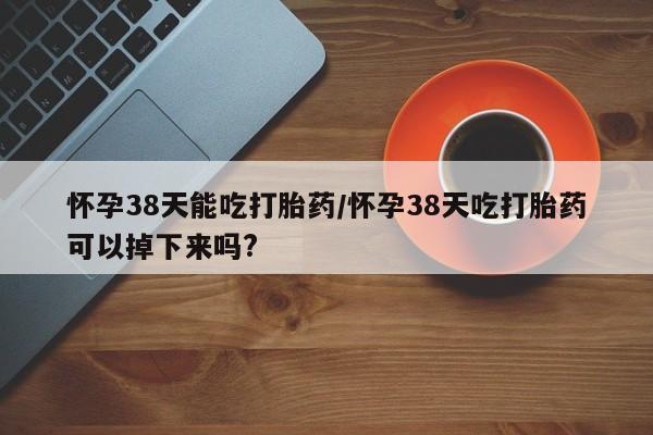 哪里有打胎药购买怀孕38天能吃打胎药/怀孕38天吃打胎药可以掉下来吗?