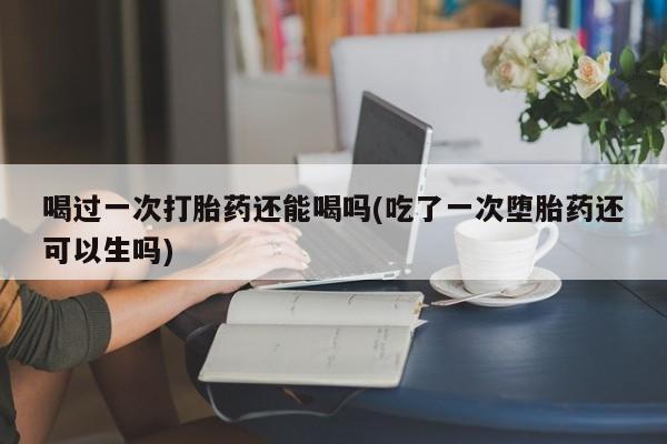 哪里有打胎药购买喝过一次打胎药还能喝吗(吃了一次堕胎药还可以生吗)