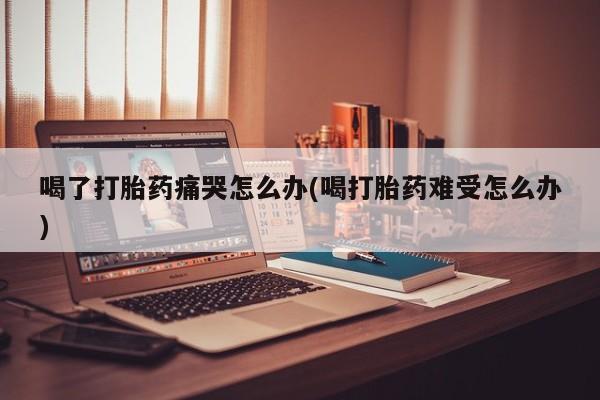 哪里有打胎药购买喝了打胎药痛哭怎么办(喝打胎药难受怎么办)