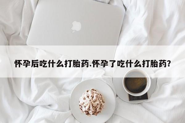 哪里有打胎药购买怀孕后吃什么打胎药.怀孕了吃什么打胎药？