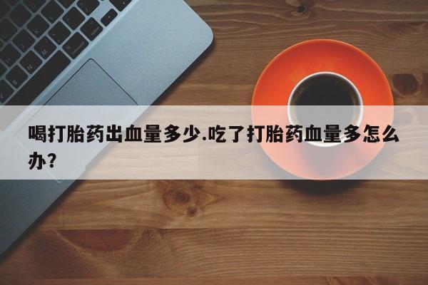 哪里有打胎药购买喝打胎药出血量多少.吃了打胎药血量多怎么办？
