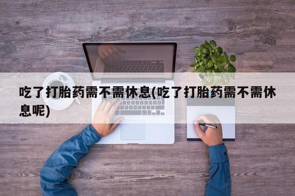 哪里有打胎药购买吃了打胎药需不需休息(吃了打胎药需不需休息呢)