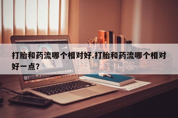哪里有打胎药购买打胎和药流哪个相对好.打胎和药流哪个相对好一点？