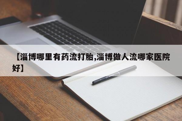 哪里有打胎药购买【淄博哪里有药流打胎,淄博做人流哪家医院好】