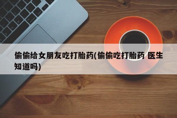 哪里有打胎药购买偷偷给女朋友吃打胎药(偷偷吃打胎药 医生知道吗)