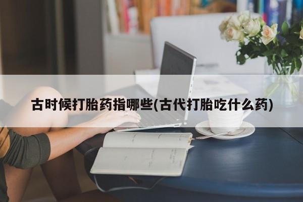 哪里有打胎药购买古时候打胎药指哪些(古代打胎吃什么药)