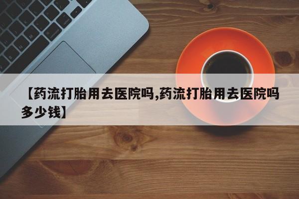 哪里有打胎药购买【药流打胎用去医院吗,药流打胎用去医院吗多少钱】