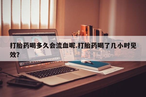 哪里有打胎药购买打胎药喝多久会流血呢.打胎药喝了几小时见效？