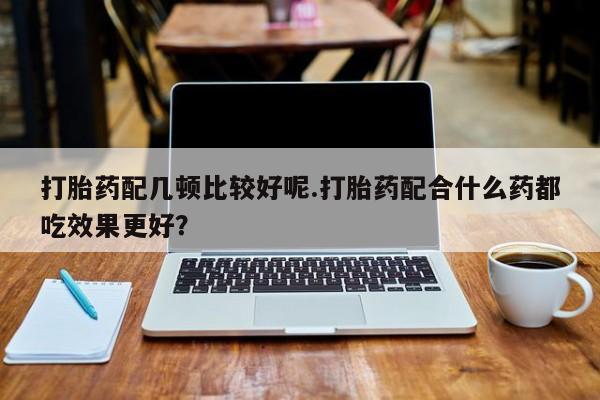 哪里有打胎药购买打胎药配几顿比较好呢.打胎药配合什么药都吃效果更好？