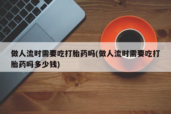 哪里有打胎药购买做人流时需要吃打胎药吗(做人流时需要吃打胎药吗多少钱)