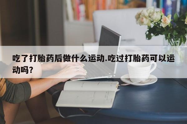 哪里有打胎药购买吃了打胎药后做什么运动.吃过打胎药可以运动吗？