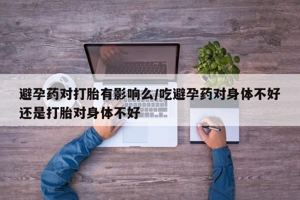 哪里有打胎药购买避孕药对打胎有影响么/吃避孕药对身体不好还是打胎对身体不好