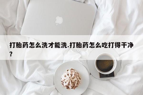 哪里有打胎药购买打胎药怎么洗才能洗.打胎药怎么吃打得干净？