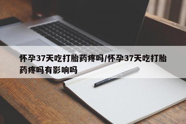 哪里有打胎药购买怀孕37天吃打胎药疼吗/怀孕37天吃打胎药疼吗有影响吗