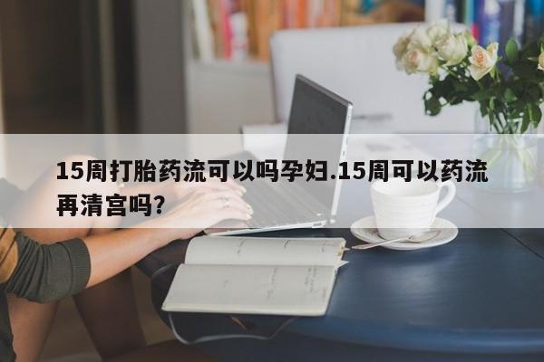 哪里有打胎药购买15周打胎药流可以吗孕妇.15周可以药流再清宫吗？