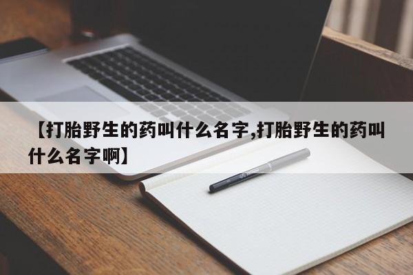 哪里有打胎药购买【打胎野生的药叫什么名字,打胎野生的药叫什么名字啊】