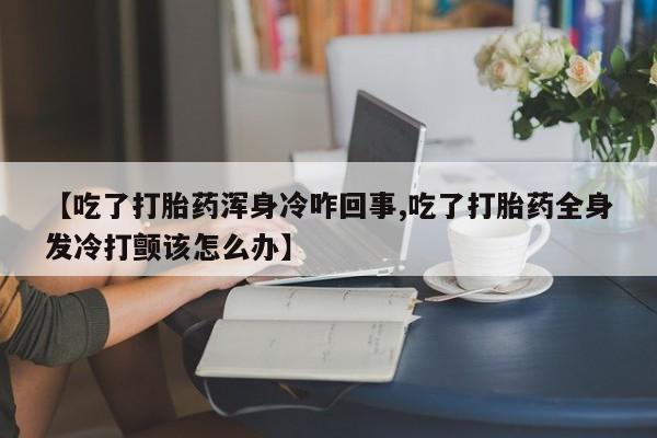 哪里有打胎药购买【吃了打胎药浑身冷咋回事,吃了打胎药全身发冷打颤该怎么办】